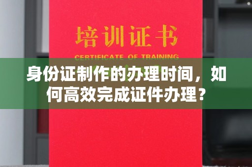 印江身份证制作的办理时间，如何高效完成证件办理？