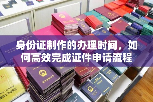 印江身份证制作的办理时间，如何高效完成证件申请流程