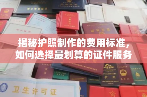 印江揭秘护照制作的费用标准，如何选择最划算的证件服务？